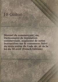 Manuel du commercant; ou, Dictionnaire de legislation commerciale, augmente de notes instructives sur le commerce. Suivi du texte entier du Code de . et de la loi du 30 avril (French Edition)