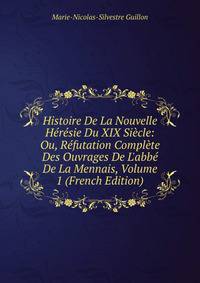 Histoire De La Nouvelle H?r?sie Du XIX Si?cle: Ou, R?futation Compl?te Des Ouvrages De L'abb? De La Mennais, Volume 1 (French Edition)