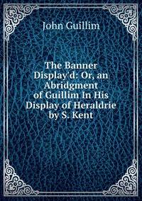The Banner Display'd: Or, an Abridgment of Guillim In His Display of Heraldrie by S. Kent