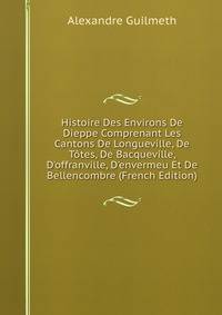 Histoire Des Environs De Dieppe Comprenant Les Cantons De Longueville, De T?tes, De Bacqueville, D'offranville, D'envermeu Et De Bellencombre (French Edition)