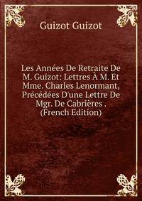 Les Ann?es De Retraite De M. Guizot: Lettres ? M. Et Mme. Charles Lenormant, Pr?c?d?es D'une Lettre De Mgr. De Cabri?res . (French Edition)