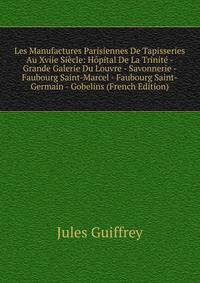 Les Manufactures Parisiennes De Tapisseries Au Xviie Siecle: Hopital De La Trinite - Grande Galerie Du Louvre - Savonnerie - Faubourg Saint-Marcel - Faubourg Saint-Germain - Gobelins (French Edition)