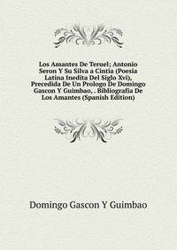 Los Amantes De Teruel; Antonio Seron Y Su Silva a Cintia (Poesia Latina Inedita Del Siglo Xvi), Precedida De Un Prologo De Domingo Gascon Y Guimbao, . Bibliografia De Los Amantes (Spanish Edition)