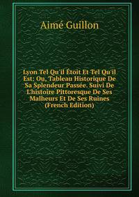 Lyon Tel Qu'il ?toit Et Tel Qu'il Est: Ou, Tableau Historique De Sa Splendeur Pass?e. Suivi De L'histoire Pittoresque De Ses Malheurs Et De Ses Ruines (French Edition)