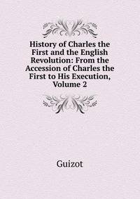 History of Charles the First and the English Revolution: From the Accession of Charles the First to His Execution, Volume 2