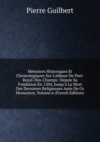 M?moires Historiques Et Chronologiques Sur L'abbaye De Port-Royal-Des-Champs: Depuis Sa Fondation En 1204, Jusqu'? La Mort Des Dernieres Religieuses Amis De Ce Monastere, Volume 6 (French Edition)