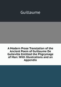 A Modern Prose Translation of the Ancient Poem of Guillaume De Guileville Entitled the Pilgrymage of Man: With Illustrations and an Appendix