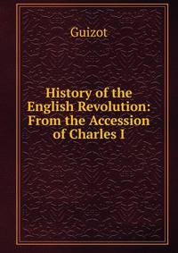 History of the English Revolution: From the Accession of Charles I.