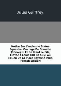 Notice Sur L'ancienne Statue ?questre: Ouvrage De Dianello Ricciarelli Et De Biard Le Fils, ?lev?e ? Louis XIII En 1639 Au Milieu De La Place Royale ? Paris (French Edition)