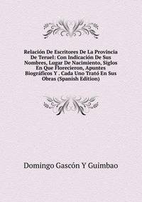 Relacion De Escritores De La Provincia De Teruel: Con Indicacion De Sus Nombres, Lugar De Nacimiento, Siglos En Que Florecieron, Apuntes Biograficos Y . Cada Uno Trato En Sus Obras (Spanish Edition)