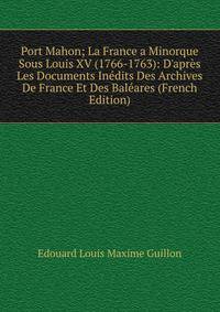 Port Mahon; La France a Minorque Sous Louis XV (1766-1763): D'apr?s Les Documents In?dits Des Archives De France Et Des Bal?ares (French Edition)