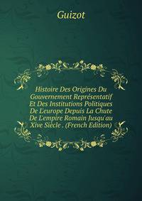 Histoire Des Origines Du Gouvernement Repr?sentatif Et Des Institutions Politiques De L'europe Depuis La Chute De L'empire Romain Jusqu'au Xive Si?cle . (French Edition)