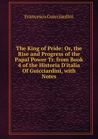 The King of Pride: Or, the Rise and Progress of the Papal Power Tr. from Book 4 of the Historia D'italia Of Guicciardini, with Notes