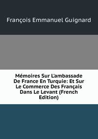 M?moires Sur L'ambassade De France En Turquie: Et Sur Le Commerce Des Fran?ais Dans Le Levant (French Edition)