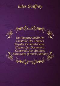 Un Chapitre In?dit De L'histoire Des Tombes Royales De Saint-Denis: D'apres Les Documents Conserv?s Aux Archives Nationales (French Edition)