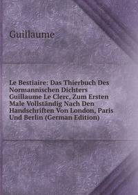 Le Bestiaire: Das Thierbuch Des Normannischen Dichters Guillaume Le Clerc, Zum Ersten Male Vollstandig Nach Den Handschriften Von London, Paris Und Berlin (German Edition)
