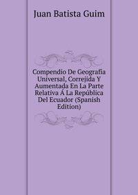 Compendio De Geografia Universal, Correjida Y Aumentada En La Parte Relativa A La Republica Del Ecuador (Spanish Edition)