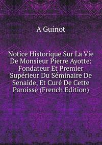 Notice Historique Sur La Vie De Monsieur Pierre Ayotte: Fondateur Et Premier Superieur Du Seminaire De Senaide, Et Cure De Cette Paroisse (French Edition)