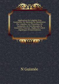 Application De L'algebre ? La Geometrie: Ov Methode De D?monstrer Par L'algebre, Les Theor?mes De Geometrie, &amp; D'en R?soudre &amp; Construire Tous Les . Regles Du Calcul Algebrique (French Edition)