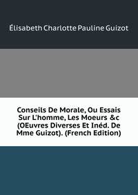 Conseils De Morale, Ou Essais Sur L'homme, Les Moeurs &amp;c (OEuvres Diverses Et In?d. De Mme Guizot). (French Edition)