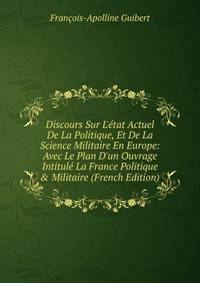 Discours Sur L'?tat Actuel De La Politique, Et De La Science Militaire En Europe: Avec Le Plan D'un Ouvrage Intitul? La France Politique &amp; Militaire (French Edition)