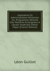 L?gislation Et Administration Militaires: Ou, Programme D?taill? Des Mati?res Enseign?es ? L'?cole Imp?riale D'?tat-Major (French Edition)