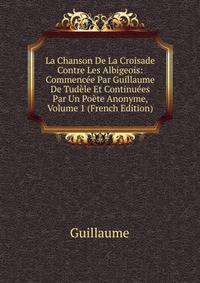 La Chanson De La Croisade Contre Les Albigeois: Commencee Par Guillaume De Tudele Et Continuees Par Un Poete Anonyme, Volume 1 (French Edition)