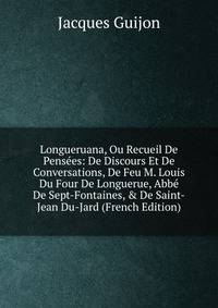 Longueruana, Ou Recueil De Pens?es: De Discours Et De Conversations, De Feu M. Louis Du Four De Longuerue, Abb? De Sept-Fontaines, &amp; De Saint-Jean Du-Jard (French Edition)
