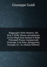 Ragguaglio Delle Monete, Dei Pesi, E Delle Misure Attualmente in Uso Negli Stati Italiani E Nelle Principali Piazze Commerciali D'europa: Con Note, Spiegazioni, Esempii, Ec., Ec (Italian Edition)