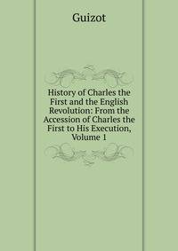 History of Charles the First and the English Revolution: From the Accession of Charles the First to His Execution, Volume 1