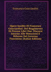 Opere Inedite Di Francesco Guicciardini: Del Reggimento Di Firenze Libri Due. Discorsi Intorno Alle Mutazioni E Riforme Del Governo Fiorentino (Italian Edition)