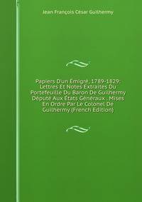 Papiers D'un ?migr?, 1789-1829: Lettres Et Notes Extraites Du Portefeuille Du Baron De Guilhermy D?put? Aux ?tats G?n?raux . Mises En Ordre Par Le Colonel De Guilhermy (French Edition)