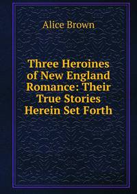 Three Heroines of New England Romance: Their True Stories Herein Set Forth