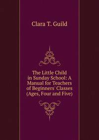 The Little Child in Sunday School: A Manual for Teachers of Beginners' Classes (Ages, Four and Five)