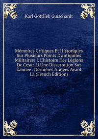 M?moires Critiques Et Historiques Sur Plusieurs Points D'antiquit?s Militaires: I. L'histoire Des L?gions De Cesar. Ii.Une Dissertation Sur L'ann?e . Derni?res Ann?es Avant La (French Edition)