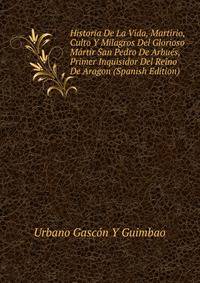 Historia De La Vida, Martirio, Culto Y Milagros Del Glorioso Martir San Pedro De Arbues, Primer Inquisidor Del Reino De Aragon (Spanish Edition)