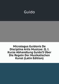 Micrologus Guidonis De Disciplina Artis Musicae: D. I. Kurze Abhandlung Guido'S ?ber Die Regeln Der Musikalischen Kunst (Latin Edition)