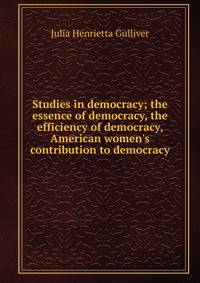 Studies in democracy; the essence of democracy, the efficiency of democracy, American women's contribution to democracy