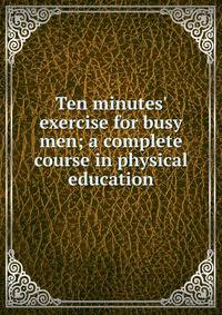 Ten minutes' exercise for busy men; a complete course in physical education