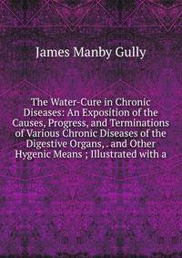 The Water-Cure in Chronic Diseases: An Exposition of the Causes, Progress, and Terminations of Various Chronic Diseases of the Digestive Organs, . and Other Hygenic Means ; Illustrated with a