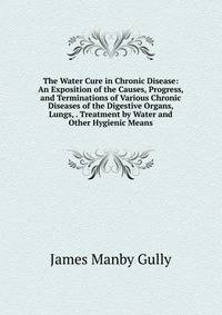 The Water Cure in Chronic Disease: An Exposition of the Causes, Progress, and Terminations of Various Chronic Diseases of the Digestive Organs, Lungs, . Treatment by Water and Other Hygienic Means