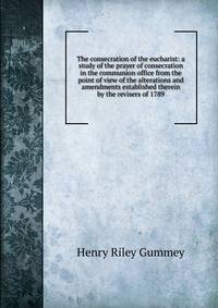 The consecration of the eucharist: a study of the prayer of consecration in the communion office from the point of view of the alterations and amendments established therein by the revisers of 1789