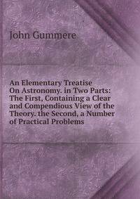 An Elementary Treatise On Astronomy. in Two Parts: The First, Containing a Clear and Compendious View of the Theory. the Second, a Number of Practical Problems