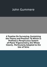 A Treatise On Surveying, Containing the Theory and Practice: To Which Is Prefixed a Perspicuous System of Plane Trigonometry, the Whole Clearly . Particularly Adapted to the Use of Scho
