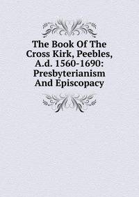 The Book Of The Cross Kirk, Peebles, A.d. 1560-1690: Presbyterianism And Episcopacy