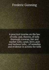 A practical treatise on the law of tolls; and, therein, of tolls thorough traverse; fair and market tolls; canal, ferry, port and harbour tolls; . of remedies and evidence in actions for tolls
