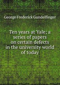 Ten years at Yale; a series of papers on certain defects in the university world of today