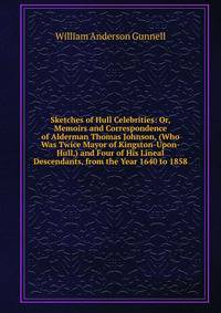 Sketches of Hull Celebrities: Or, Memoirs and Correspondence of Alderman Thomas Johnson, (Who Was Twice Mayor of Kingston-Upon-Hull,) and Four of His Lineal Descendants, from the Year 1640 to 1858
