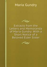 Extracts from the Letters and Memoranda of Maria Gundry: With a Short Notice of a Beloved Elder Sister