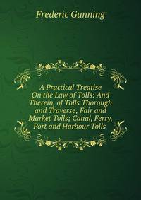 A Practical Treatise On the Law of Tolls: And Therein, of Tolls Thorough and Traverse; Fair and Market Tolls; Canal, Ferry, Port and Harbour Tolls .